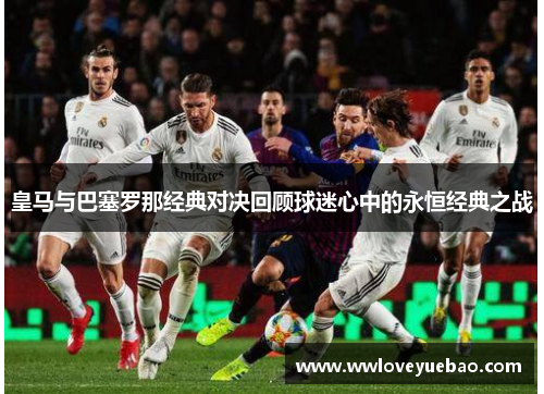 皇马与巴塞罗那经典对决回顾球迷心中的永恒经典之战